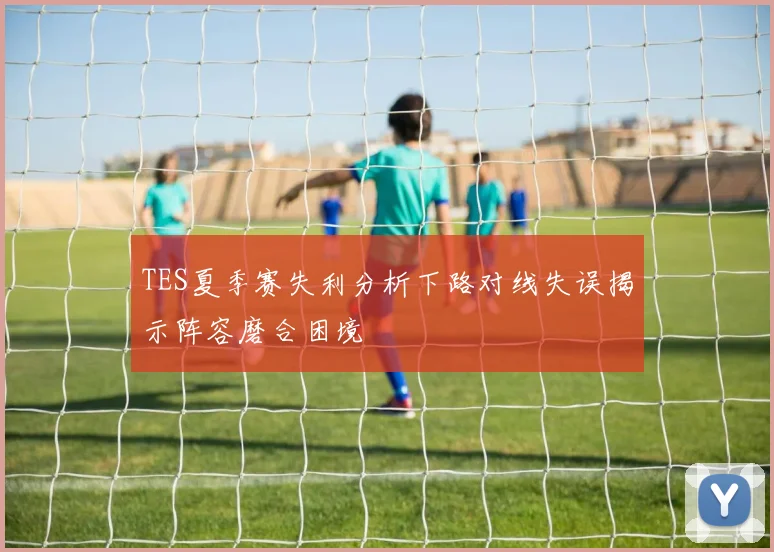 TES夏季赛失利分析下路对线失误揭示阵容磨合困境